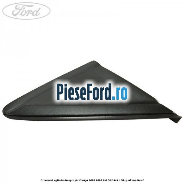 Ornament oglinda dreapta Ford Kuga 2013-2016 2.0 TDCi 4x4 136 cp UKMA diesel