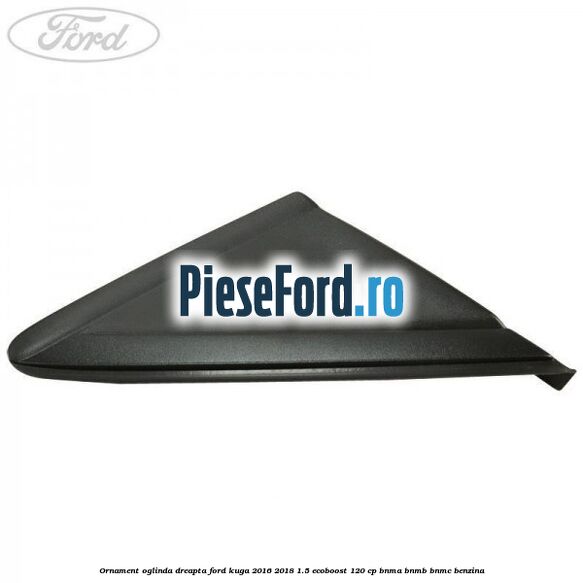 Ornament oglinda dreapta Ford Kuga 2016-2018 1.5 EcoBoost 120 cp BNMA, BNMB, BNMC benzina