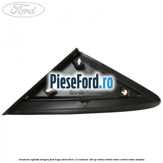 Ornament oglinda dreapta Ford Kuga 2016-2018 1.5 EcoBoost 150 cp M8MA, M8MB, M8MC, M8MD, M8ME benzina