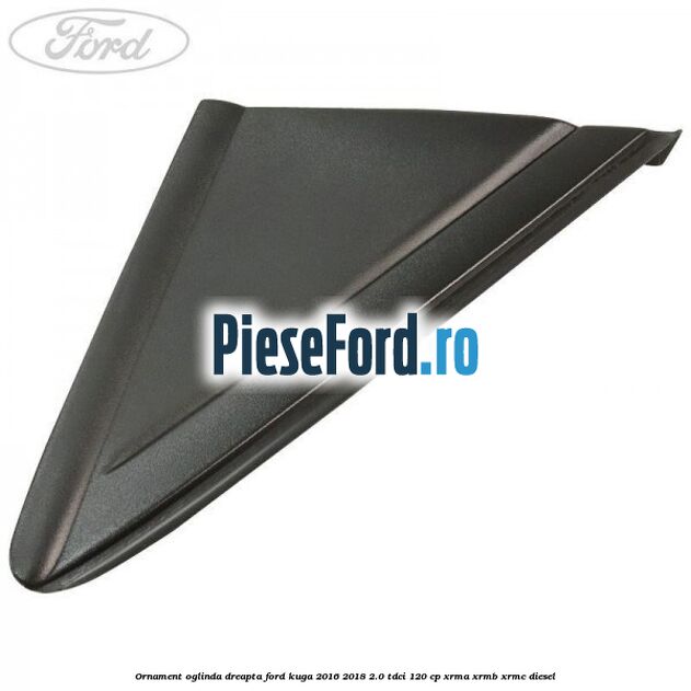 Ornament oglinda dreapta Ford Kuga 2016-2018 2.0 TDCi 120 cp XRMA, XRMB, XRMC diesel