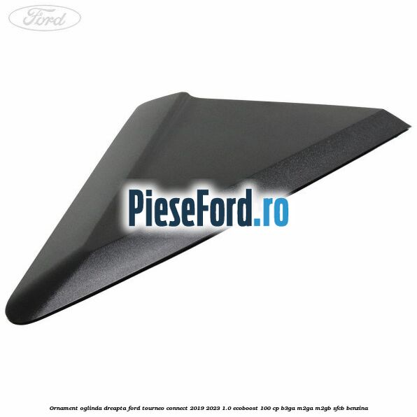 Ornament oglinda dreapta Ford Tourneo Connect 2019-2023 1.0 EcoBoost 100 cp B3GA, M2GA, M2GB, SFCB benzina