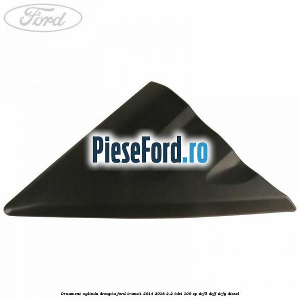 Ornament oglinda dreapta Ford Transit 2014-2018 2.2 TDCi 100 cp DRF5, DRFF, DRFG diesel