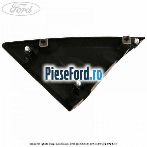 Ornament oglinda dreapta Ford Transit 2014-2018 2.2 TDCi 100 cp DRF5, DRFF, DRFG diesel