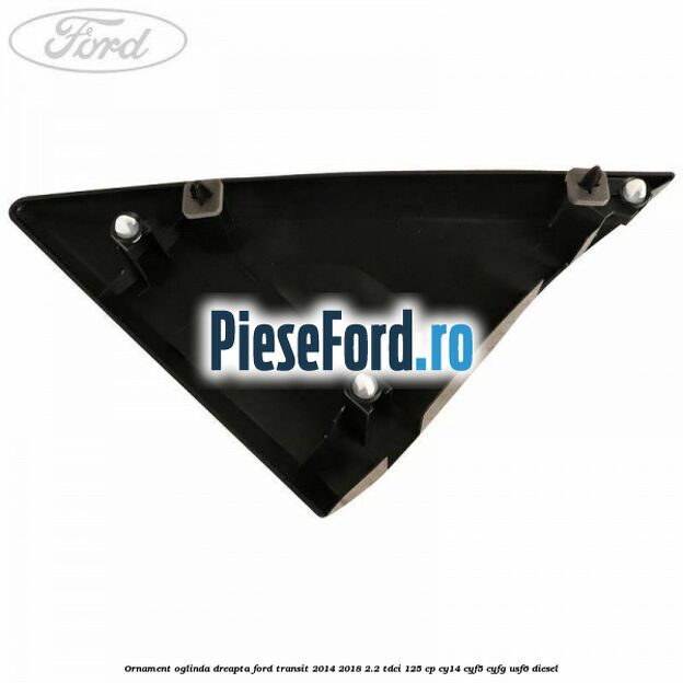 Ornament oglinda dreapta Ford Transit 2014-2018 2.2 TDCi 125 cp Ornament oglinda dreapta Ford Transit 2014-2018 2.2 TDCi 125 cp CY14, CYF5, CYFG, USF6 diesel