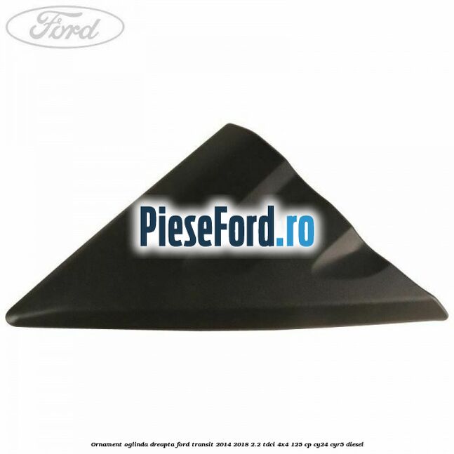 Ornament oglinda dreapta Ford Transit 2014-2018 2.2 TDCi 4x4 125 cp Ornament oglinda dreapta Ford Transit 2014-2018 2.2 TDCi 4x4 125 cp CY24, CYR5 diesel