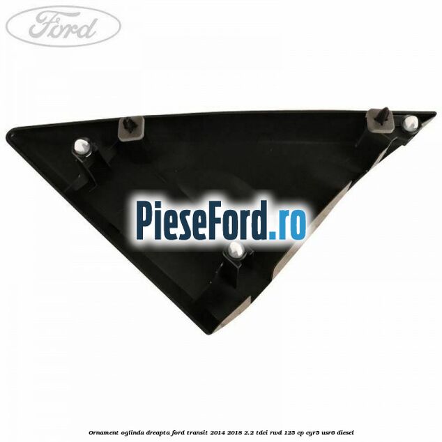 Ornament oglinda dreapta Ford Transit 2014-2018 2.2 TDCi RWD 125 cp Ornament oglinda dreapta Ford Transit 2014-2018 2.2 TDCi RWD 125 cp CYR5, USR6 diesel