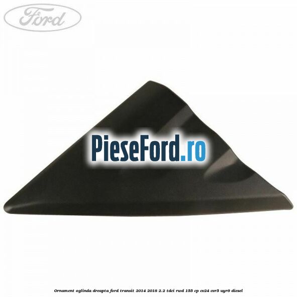 Ornament oglinda dreapta Ford Transit 2014-2018 2.2 TDCi RWD 155 cp CV24, CVR5, UYR6 diesel