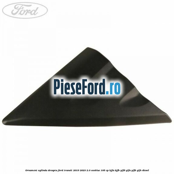 Ornament oglinda dreapta Ford Transit 2019-2023 2.0 EcoBlue 105 cp BJFA, BJFB, YLF6, YLFA, YLFB, YLFS diesel