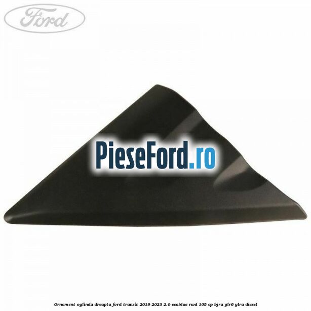 Ornament oglinda dreapta Ford Transit 2019-2023 2.0 EcoBlue RWD 105 cp BJRA, YLR6, YLRA diesel