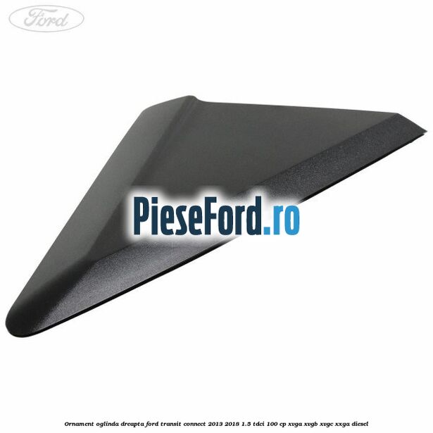 Ornament oglinda dreapta Ford Transit Connect 2013-2018 1.5 TDCi 100 cp XVGA, XVGB, XVGC, XXGA diesel