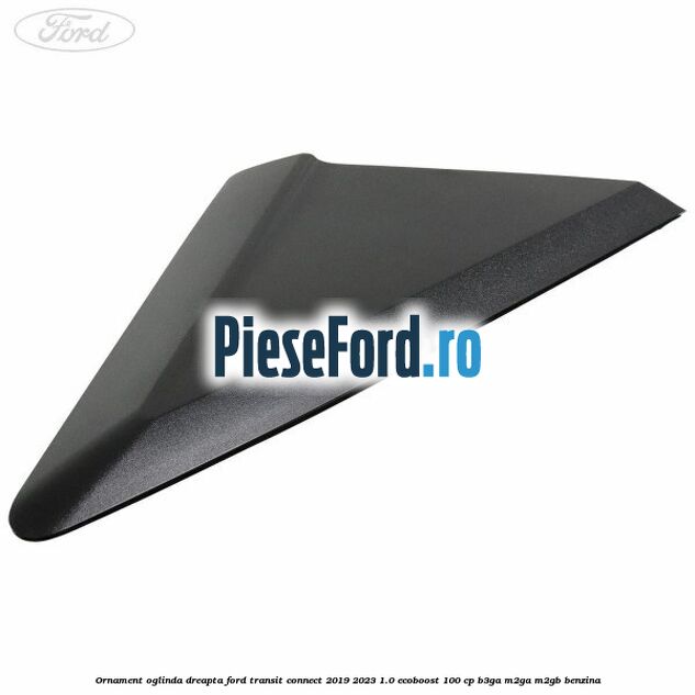 Ornament oglinda dreapta Ford Transit Connect 2019-2023 1.0 EcoBoost 100 cp B3GA, M2GA, M2GB benzina