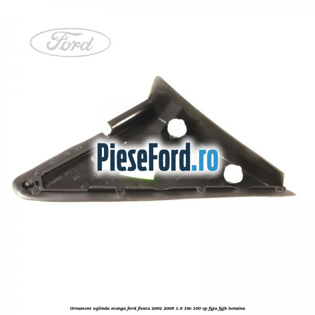Ornament oglinda stanga Ford Fiesta 2002-2005 1.6 16V 100 cp FYJA, FYJB benzina