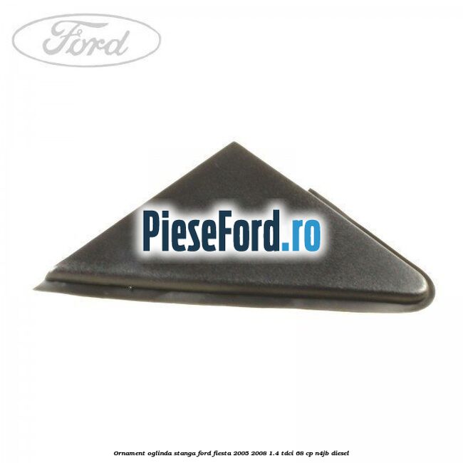 Ornament oglinda stanga Ford Fiesta 2005-2008 1.4 TDCi 68 cp N4JB diesel