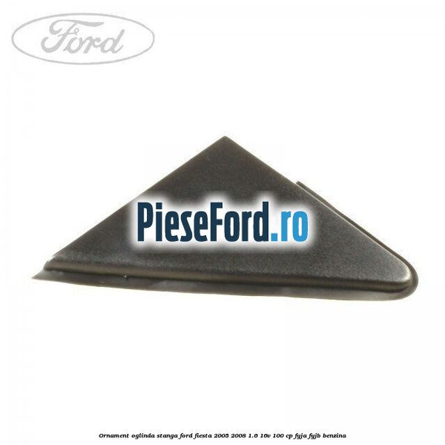 Ornament oglinda stanga Ford Fiesta 2005-2008 1.6 16V 100 cp FYJA, FYJB benzina