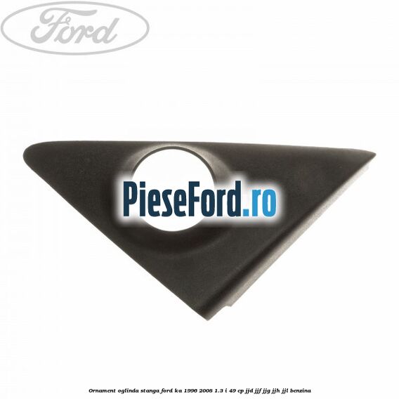Ornament oglinda stanga Ford Ka 1996-2008 1.3 i 49 cp JJD, JJF, JJG, JJH, JJL benzina