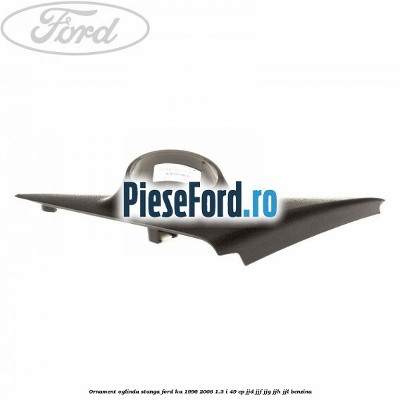 Ornament oglinda stanga Ford Ka 1996-2008 1.3 i 49 cp JJD, JJF, JJG, JJH, JJL benzina