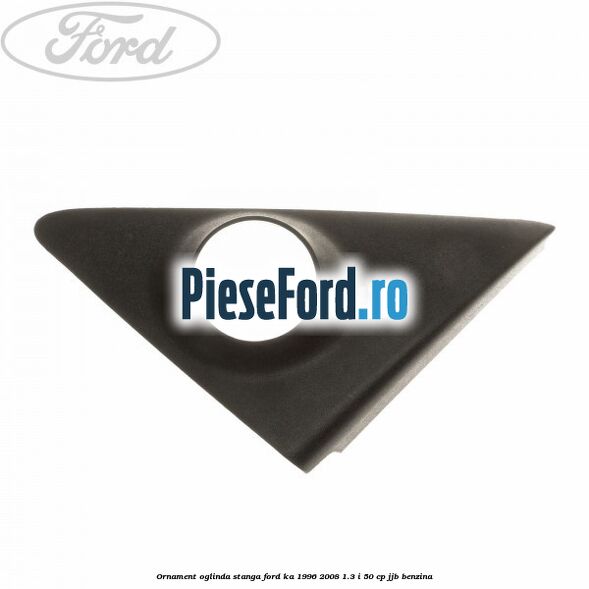 Ornament oglinda stanga Ford Ka 1996-2008 1.3 i 50 cp JJB benzina