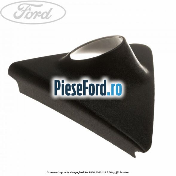 Ornament oglinda stanga Ford Ka 1996-2008 1.3 i 50 cp JJB benzina