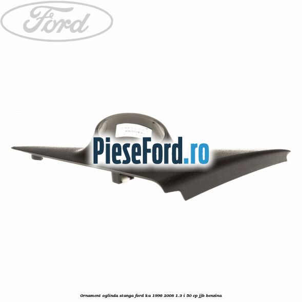 Ornament oglinda stanga Ford Ka 1996-2008 1.3 i 50 cp JJB benzina