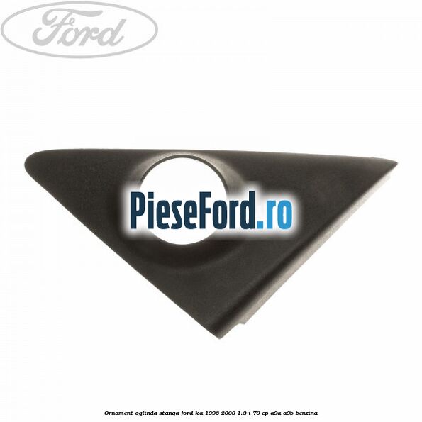 Ornament oglinda stanga Ford Ka 1996-2008 1.3 i 70 cp A9A, A9B benzina