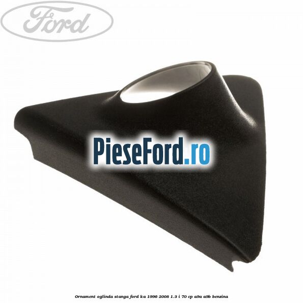 Ornament oglinda stanga Ford Ka 1996-2008 1.3 i 70 cp A9A, A9B benzina