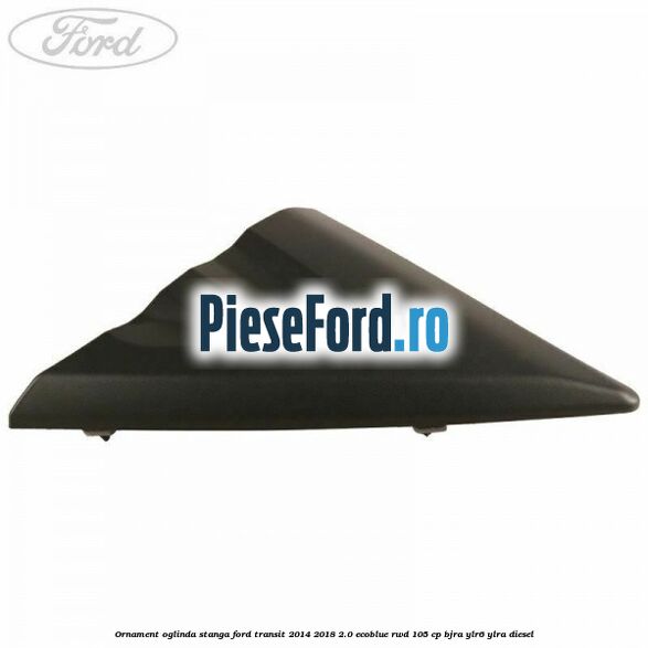 Ornament oglinda stanga Ford Transit 2014-2018 2.0 EcoBlue RWD 105 cp BJRA, YLR6, YLRA diesel