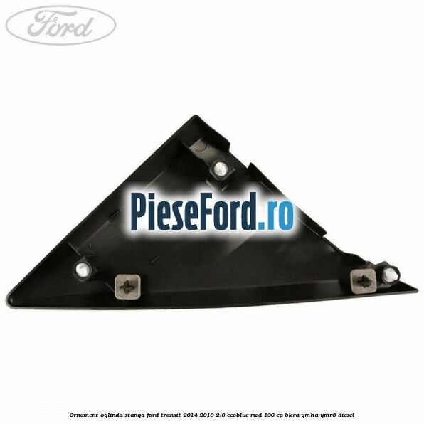 Ornament oglinda stanga Ford Transit 2014-2018 2.0 EcoBlue RWD 130 cp BKRA, YMHA, YMR6 diesel