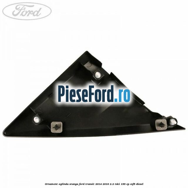 Ornament oglinda stanga Ford Transit 2014-2018 2.2 TDCi 155 cp Ornament oglinda stanga Ford Transit 2014-2018 2.2 TDCi 155 cp CVF5 diesel