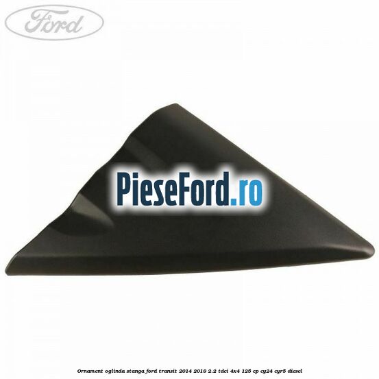 Ornament oglinda stanga Ford Transit 2014-2018 2.2 TDCi 4x4 125 cp Ornament oglinda stanga Ford Transit 2014-2018 2.2 TDCi 4x4 125 cp CY24, CYR5 diesel