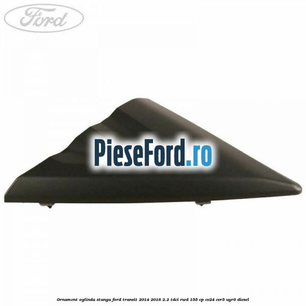 Ornament oglinda stanga Ford Transit 2014-2018 2.2 TDCi RWD 155 cp CV24, CVR5, UYR6 diesel