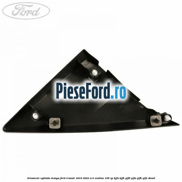 Ornament oglinda stanga Ford Transit 2019-2023 2.0 EcoBlue 105 cp BJFA, BJFB, YLF6, YLFA, YLFB, YLFS diesel