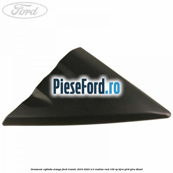 Ornament oglinda stanga Ford Transit 2019-2023 2.0 EcoBlue RWD 105 cp Ornament oglinda stanga Ford Transit 2019-2023 2.0 EcoBlue RWD 105 cp BJRA, YLR6, YLRA diesel