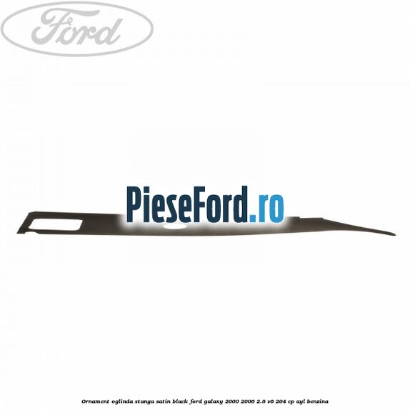 Ornament oglinda stanga satin black Ford Galaxy 2000-2006 2.8 V6 204 cp Ornament oglinda stanga satin black Ford Galaxy 2000-2006 2.8 V6 204 cp AYL benzina