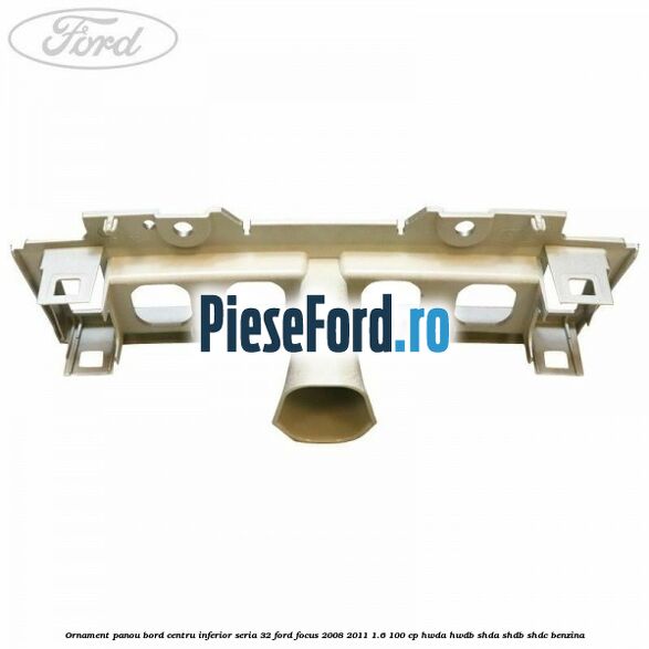 Ornament panou bord centru inferior seria 32 Ford Focus 2008-2011 1.6 100 cp HWDA, HWDB, SHDA, SHDB, SHDC benzina
