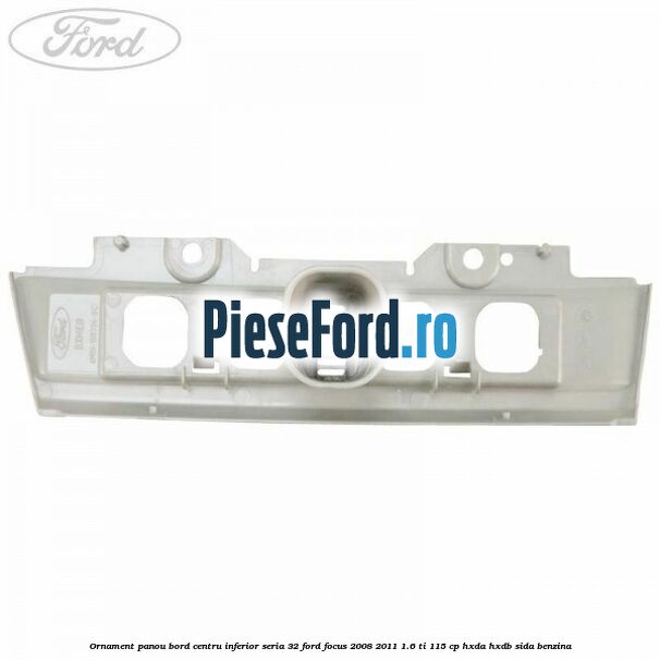 Ornament panou bord centru inferior seria 32 Ford Focus 2008-2011 1.6 Ti 115 cp Ornament panou bord centru inferior seria 32 Ford Focus 2008-2011 1.6 Ti 115 cp HXDA, HXDB, SIDA benzina