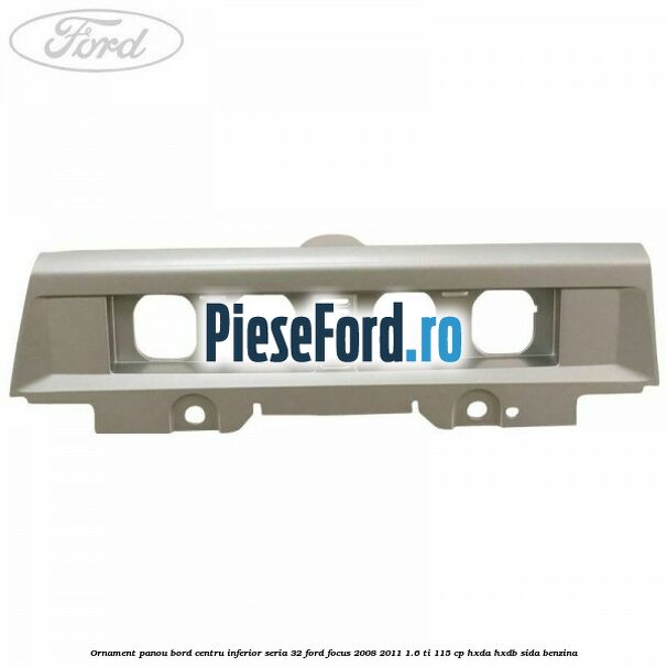Ornament panou bord centru inferior seria 32 Ford Focus 2008-2011 1.6 Ti 115 cp Ornament panou bord centru inferior seria 32 Ford Focus 2008-2011 1.6 Ti 115 cp HXDA, HXDB, SIDA benzina