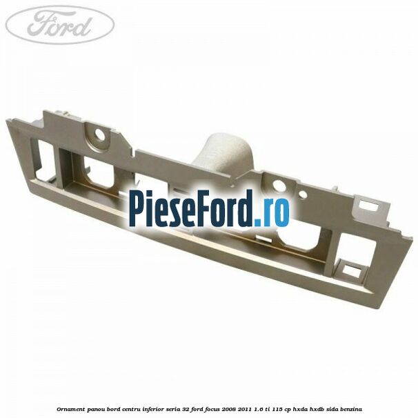 Ornament panou bord centru inferior seria 32 Ford Focus 2008-2011 1.6 Ti 115 cp HXDA, HXDB, SIDA benzina