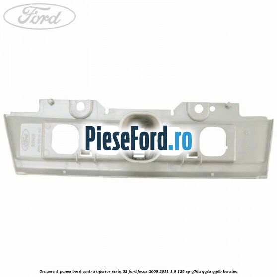 Ornament panou bord centru inferior seria 32 Ford Focus 2008-2011 1.8 125 cp Ornament panou bord centru inferior seria 32 Ford Focus 2008-2011 1.8 125 cp Q7DA, QQDA, QQDB benzina