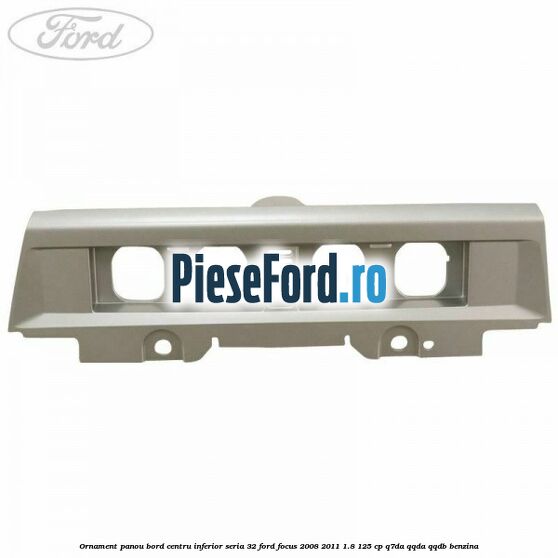 Ornament panou bord centru inferior seria 32 Ford Focus 2008-2011 1.8 125 cp Ornament panou bord centru inferior seria 32 Ford Focus 2008-2011 1.8 125 cp Q7DA, QQDA, QQDB benzina