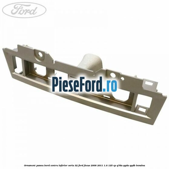 Ornament panou bord centru inferior seria 32 Ford Focus 2008-2011 1.8 125 cp Q7DA, QQDA, QQDB benzina