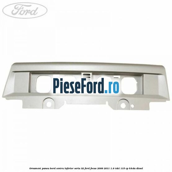 Ornament panou bord centru inferior seria 32 Ford Focus 2008-2011 1.8 TDCi 115 cp Ornament panou bord centru inferior seria 32 Ford Focus 2008-2011 1.8 TDCi 115 cp KKDA diesel