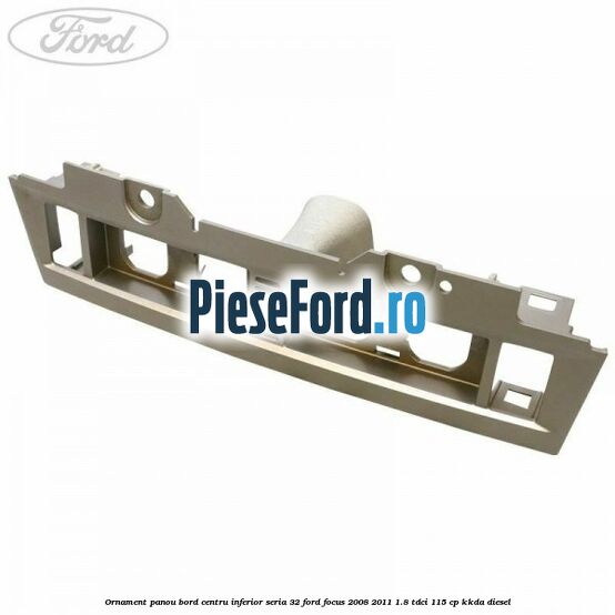 Ornament panou bord centru inferior seria 32 Ford Focus 2008-2011 1.8 TDCi 115 cp KKDA diesel