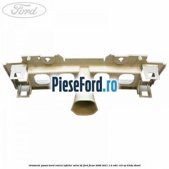 Ornament panou bord centru inferior seria 32 Ford Focus 2008-2011 1.8 TDCi 115 cp KKDA diesel