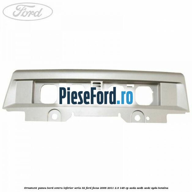 Ornament panou bord centru inferior seria 32 Ford Focus 2008-2011 2.0 145 cp AODA, AODB, AODE, SYDA benzina