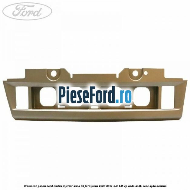Ornament panou bord centru inferior seria 32 Ford Focus 2008-2011 2.0 145 cp Ornament panou bord centru inferior seria 32 Ford Focus 2008-2011 2.0 145 cp AODA, AODB, AODE, SYDA benzina