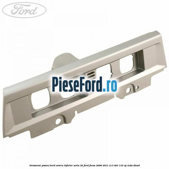 Ornament panou bord centru inferior seria 32 Ford Focus 2008-2011 2.0 TDCi 110 cp IXDA diesel
