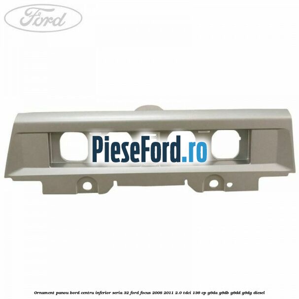 Ornament panou bord centru inferior seria 32 Ford Focus 2008-2011 2.0 TDCi 136 cp G6DA, G6DB, G6DD, G6DG diesel