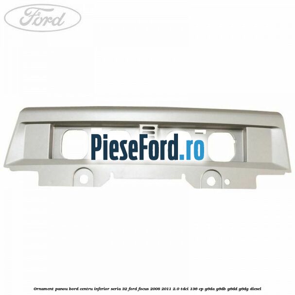 Ornament panou bord centru inferior seria 32 Ford Focus 2008-2011 2.0 TDCi 136 cp G6DA, G6DB, G6DD, G6DG diesel