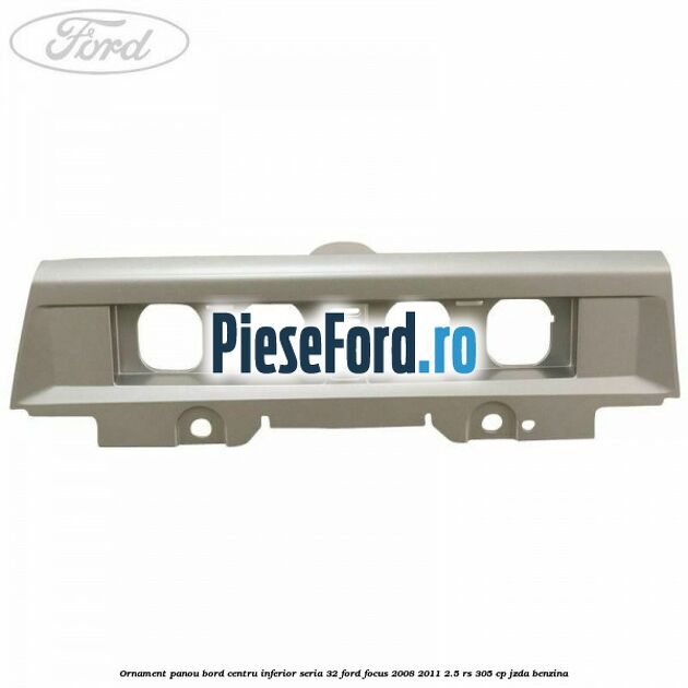 Ornament panou bord centru inferior seria 32 Ford Focus 2008-2011 2.5 RS 305 cp JZDA benzina
