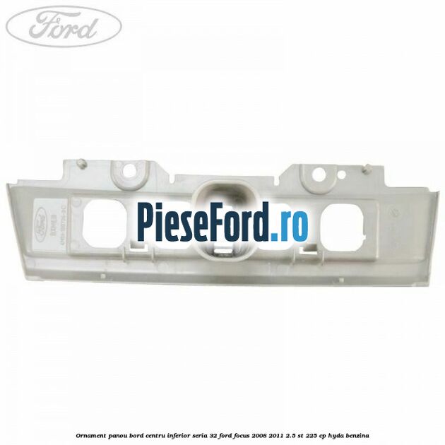 Ornament panou bord centru inferior seria 32 Ford Focus 2008-2011 2.5 ST 225 cp HYDA benzina